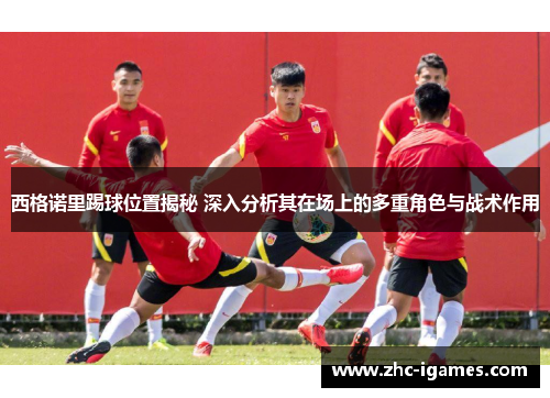 西格诺里踢球位置揭秘 深入分析其在场上的多重角色与战术作用