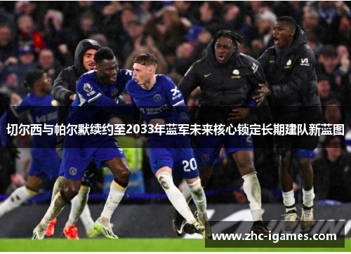 切尔西与帕尔默续约至2033年蓝军未来核心锁定长期建队新蓝图